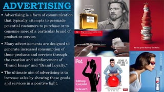 ADVERTISING
 Advertising is a form of communication
that typically attempts to persuade
potential customers to purchase or to
consume more of a particular brand of
product or service.
 Many advertisements are designed to
generate increased consumption of
those products and services through
the creation and reinforcement of
"Brand Image" and "Brand Loyalty.“
 The ultimate aim of advertising is to
increase sales by showing these goods
and services in a positive light.
 