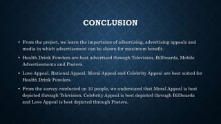 CONCLUSION
• From the project, we learn the importance of advertising, advertising appeals and
media in which advertisement can be shown for maximum benefit.
• Health Drink Powders are best advertised through Television, Billboards, Mobile
Advertisements and Posters.
• Love Appeal, Rational Appeal, Moral Appeal and Celebrity Appeal are best suited for
Health Drink Powders.
• From the survey conducted on 10 people, we understand that Moral Appeal is best
depicted through Television, Celebrity Appeal is best depicted through Billboards
and Love Appeal is best depicted through Posters.
 