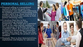 PERSONAL SELLING
 Personal selling is a promotional
method in which one party (e.g.,
salesperson) uses skills and techniques
for building personal relationships with
another party (e.g., those involved in a
purchase decision) that results in both
parties obtaining value.
 It involves Oral face to face
presentation of message with
prospective. This helps give a personal
touch as the sales person explains to
the customers. It is flexible and has
immediate effect. If a customer wants
to inquire in detail about a particular
product they can do so. They can clear
all quires regarding the product and be
satisfied.
 Example: Door to door demonstrations,
explanation and display by salesman.
 