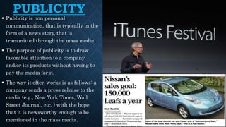 PUBLICITY
 Publicity is non personal
communication, that is typically in the
form of a news story, that is
transmitted through the mass media.
 The purpose of publicity is to draw
favorable attention to a company
and/or its products without having to
pay the media for it.
 The way it often works is as follows: a
company sends a press release to the
media (e.g., New York Times, Wall
Street Journal, etc. ) with the hope
that it is newsworthy enough to be
mentioned in the mass media.
 