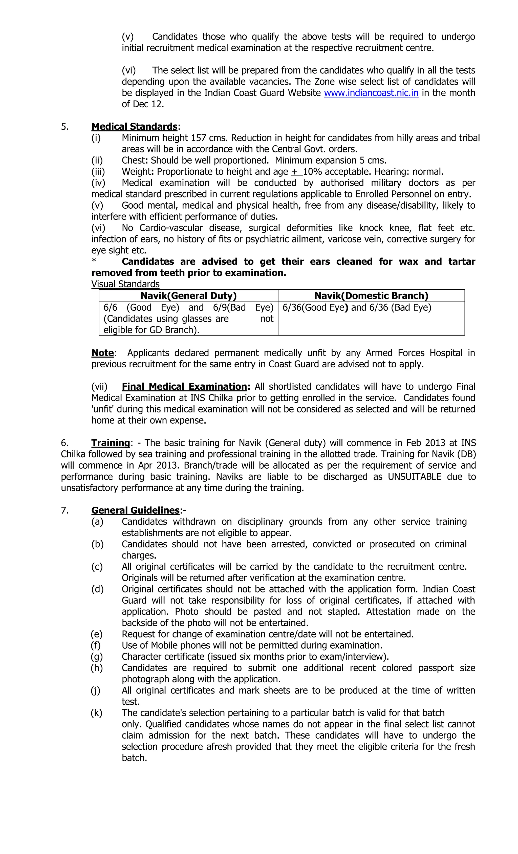 (v) Candidates those who qualify the above tests will be required to undergo
initial recruitment medical examination at the respective recruitment centre.
(vi) The select list will be prepared from the candidates who qualify in all the tests
depending upon the available vacancies. The Zone wise select list of candidates will
be displayed in the Indian Coast Guard Website www.indiancoast.nic.in in the month
of Dec 12.
5. Medical Standards:
(i) Minimum height 157 cms. Reduction in height for candidates from hilly areas and tribal
areas will be in accordance with the Central Govt. orders.
(ii) Chest: Should be well proportioned. Minimum expansion 5 cms.
(iii) Weight: Proportionate to height and age +_10% acceptable. Hearing: normal.
(iv) Medical examination will be conducted by authorised military doctors as per
medical standard prescribed in current regulations applicable to Enrolled Personnel on entry.
(v) Good mental, medical and physical health, free from any disease/disability, likely to
interfere with efficient performance of duties.
(vi) No Cardio-vascular disease, surgical deformities like knock knee, flat feet etc.
infection of ears, no history of fits or psychiatric ailment, varicose vein, corrective surgery for
eye sight etc.
* Candidates are advised to get their ears cleaned for wax and tartar
removed from teeth prior to examination.
Visual Standards
Navik(General Duty) Navik(Domestic Branch)
6/6 (Good Eye) and 6/9(Bad Eye)
(Candidates using glasses are not
eligible for GD Branch).
6/36(Good Eye) and 6/36 (Bad Eye)
Note: Applicants declared permanent medically unfit by any Armed Forces Hospital in
previous recruitment for the same entry in Coast Guard are advised not to apply.
(vii) Final Medical Examination: All shortlisted candidates will have to undergo Final
Medical Examination at INS Chilka prior to getting enrolled in the service. Candidates found
'unfit' during this medical examination will not be considered as selected and will be returned
home at their own expense.
6. Training: - The basic training for Navik (General duty) will commence in Feb 2013 at INS
Chilka followed by sea training and professional training in the allotted trade. Training for Navik (DB)
will commence in Apr 2013. Branch/trade will be allocated as per the requirement of service and
performance during basic training. Naviks are liable to be discharged as UNSUITABLE due to
unsatisfactory performance at any time during the training.
7. General Guidelines:-
(a) Candidates withdrawn on disciplinary grounds from any other service training
establishments are not eligible to appear.
(b) Candidates should not have been arrested, convicted or prosecuted on criminal
charges.
(c) All original certificates will be carried by the candidate to the recruitment centre.
Originals will be returned after verification at the examination centre.
(d) Original certificates should not be attached with the application form. Indian Coast
Guard will not take responsibility for loss of original certificates, if attached with
application. Photo should be pasted and not stapled. Attestation made on the
backside of the photo will not be entertained.
(e) Request for change of examination centre/date will not be entertained.
(f) Use of Mobile phones will not be permitted during examination.
(g) Character certificate (issued six months prior to exam/interview).
(h) Candidates are required to submit one additional recent colored passport size
photograph along with the application.
(j) All original certificates and mark sheets are to be produced at the time of written
test.
(k) The candidate's selection pertaining to a particular batch is valid for that batch
only. Qualified candidates whose names do not appear in the final select list cannot
claim admission for the next batch. These candidates will have to undergo the
selection procedure afresh provided that they meet the eligible criteria for the fresh
batch.
 