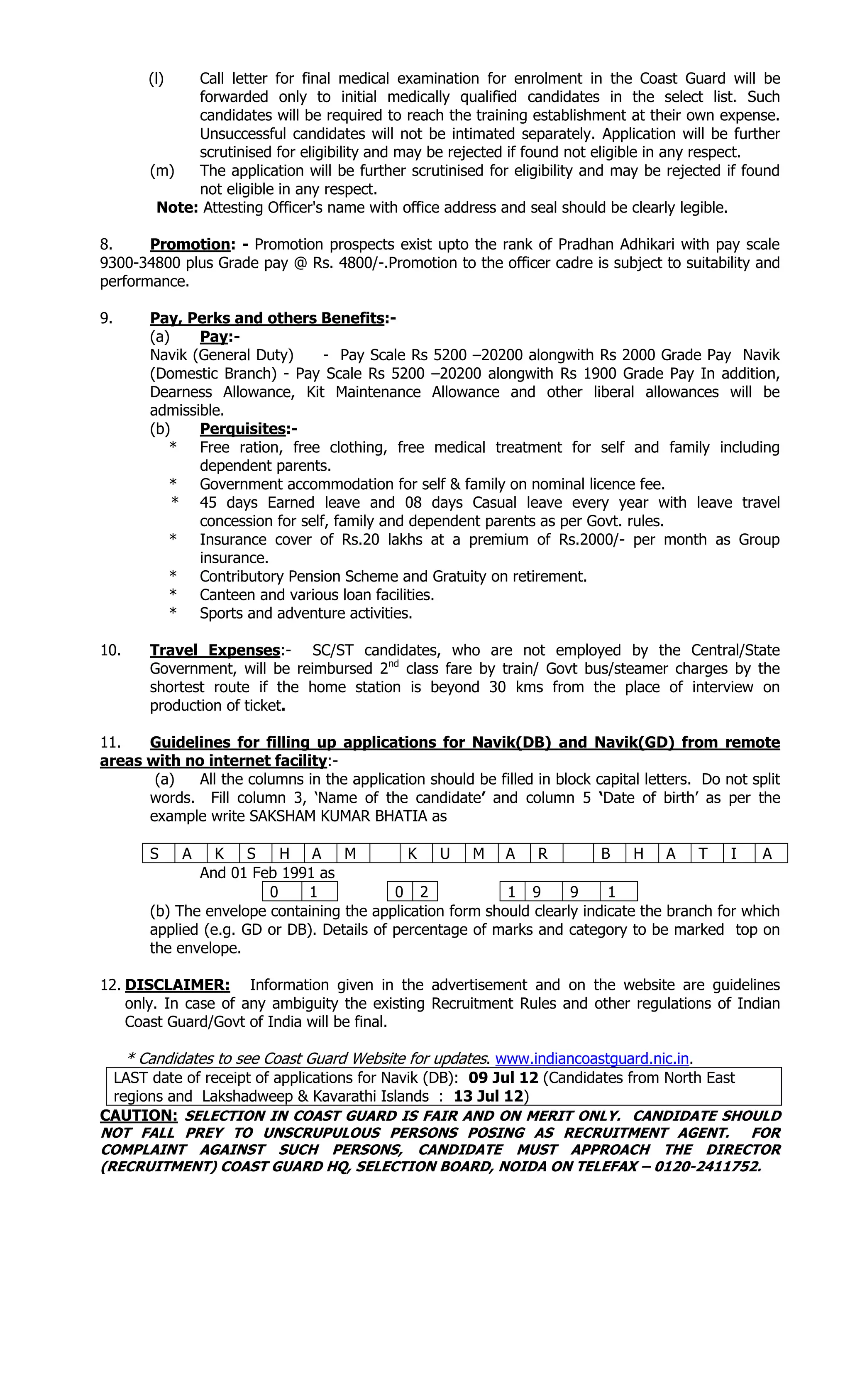 (l) Call letter for final medical examination for enrolment in the Coast Guard will be
forwarded only to initial medically qualified candidates in the select list. Such
candidates will be required to reach the training establishment at their own expense.
Unsuccessful candidates will not be intimated separately. Application will be further
scrutinised for eligibility and may be rejected if found not eligible in any respect.
(m) The application will be further scrutinised for eligibility and may be rejected if found
not eligible in any respect.
Note: Attesting Officer's name with office address and seal should be clearly legible.
8. Promotion: - Promotion prospects exist upto the rank of Pradhan Adhikari with pay scale
9300-34800 plus Grade pay @ Rs. 4800/-.Promotion to the officer cadre is subject to suitability and
performance.
9. Pay, Perks and others Benefits:-
(a) Pay:-
Navik (General Duty) - Pay Scale Rs 5200 –20200 alongwith Rs 2000 Grade Pay Navik
(Domestic Branch) - Pay Scale Rs 5200 –20200 alongwith Rs 1900 Grade Pay In addition,
Dearness Allowance, Kit Maintenance Allowance and other liberal allowances will be
admissible.
(b) Perquisites:-
* Free ration, free clothing, free medical treatment for self and family including
dependent parents.
* Government accommodation for self & family on nominal licence fee.
* 45 days Earned leave and 08 days Casual leave every year with leave travel
concession for self, family and dependent parents as per Govt. rules.
* Insurance cover of Rs.20 lakhs at a premium of Rs.2000/- per month as Group
insurance.
* Contributory Pension Scheme and Gratuity on retirement.
* Canteen and various loan facilities.
* Sports and adventure activities.
10. Travel Expenses:- SC/ST candidates, who are not employed by the Central/State
Government, will be reimbursed 2nd
class fare by train/ Govt bus/steamer charges by the
shortest route if the home station is beyond 30 kms from the place of interview on
production of ticket.
11. Guidelines for filling up applications for Navik(DB) and Navik(GD) from remote
areas with no internet facility:-
(a) All the columns in the application should be filled in block capital letters. Do not split
words. Fill column 3, ‘Name of the candidate’ and column 5 ‘Date of birth’ as per the
example write SAKSHAM KUMAR BHATIA as
S A K S H A M K U M A R B H A T I A
And 01 Feb 1991 as
0 1 0 2 1 9 9 1
(b) The envelope containing the application form should clearly indicate the branch for which
applied (e.g. GD or DB). Details of percentage of marks and category to be marked top on
the envelope.
12. DISCLAIMER: Information given in the advertisement and on the website are guidelines
only. In case of any ambiguity the existing Recruitment Rules and other regulations of Indian
Coast Guard/Govt of India will be final.
* Candidates to see Coast Guard Website for updates. www.indiancoastguard.nic.in.
LAST date of receipt of applications for Navik (DB): 09 Jul 12 (Candidates from North East
regions and Lakshadweep & Kavarathi Islands : 13 Jul 12)
CAUTION: SELECTION IN COAST GUARD IS FAIR AND ON MERIT ONLY. CANDIDATE SHOULD
NOT FALL PREY TO UNSCRUPULOUS PERSONS POSING AS RECRUITMENT AGENT. FOR
COMPLAINT AGAINST SUCH PERSONS, CANDIDATE MUST APPROACH THE DIRECTOR
(RECRUITMENT) COAST GUARD HQ, SELECTION BOARD, NOIDA ON TELEFAX – 0120-2411752.
 