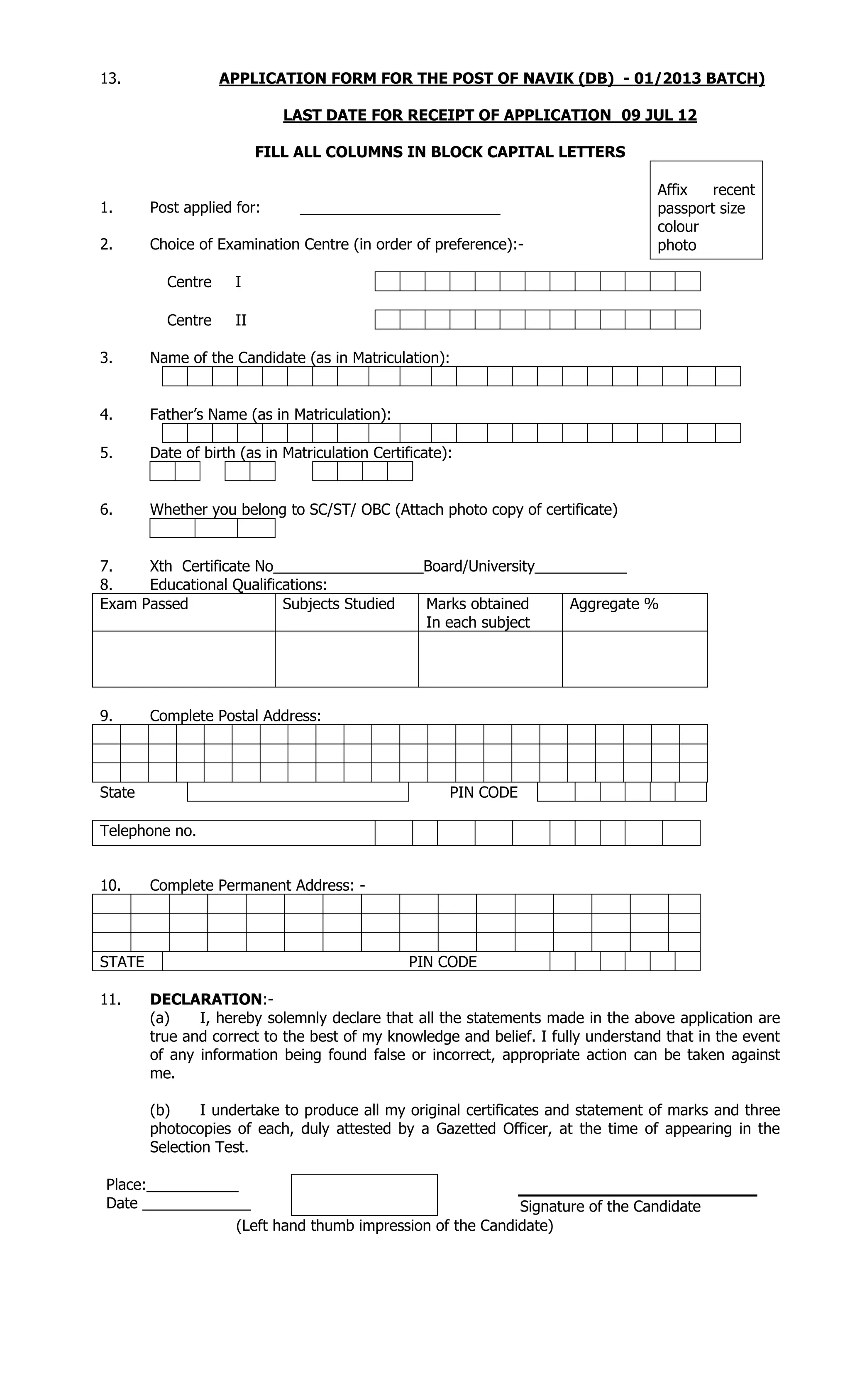 13. APPLICATION FORM FOR THE POST OF NAVIK (DB) - 01/2013 BATCH)
LAST DATE FOR RECEIPT OF APPLICATION_09 JUL 12
FILL ALL COLUMNS IN BLOCK CAPITAL LETTERS
1. Post applied for: ________________________
2. Choice of Examination Centre (in order of preference):-
Centre I
Centre II
3. Name of the Candidate (as in Matriculation):
4. Father’s Name (as in Matriculation):
5. Date of birth (as in Matriculation Certificate):
6. Whether you belong to SC/ST/ OBC (Attach photo copy of certificate)
7. Xth Certificate No__________________Board/University___________
8. Educational Qualifications:
Exam Passed Subjects Studied Marks obtained
In each subject
Aggregate %
9. Complete Postal Address:
State PIN CODE
10. Complete Permanent Address: -
STATE PIN CODE
11. DECLARATION:-
(a) I, hereby solemnly declare that all the statements made in the above application are
true and correct to the best of my knowledge and belief. I fully understand that in the event
of any information being found false or incorrect, appropriate action can be taken against
me.
(b) I undertake to produce all my original certificates and statement of marks and three
photocopies of each, duly attested by a Gazetted Officer, at the time of appearing in the
Selection Test.
Place:___________
Date _____________ Signature of the Candidate
(Left hand thumb impression of the Candidate)
Affix recent
passport size
colour
photo
Telephone no.
 