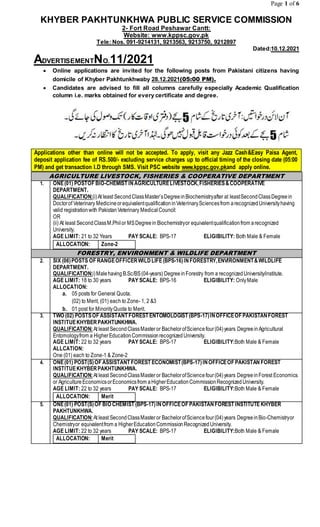 Page 1 of 6
KHYBER PAKHTUNKHWA PUBLIC SERVICE COMMISSION
2- Fort Road Peshawar Cantt:
Website: www.kppsc.gov.pk
Tele: Nos. 091-9214131, 9213563, 9213750, 9212897
Dated:10.12.2021
ADVERTISEMENTNO.11/2021
 Online applications are invited for the following posts from Pakistani citizens having
domicile of Khyber Pakhtunkhwaby 28.12.2021(05:00 PM).
 Candidates are advised to fill all columns carefully especially Academic Qualification
column i.e. marks obtained for every certificate and degree.
Applications other than online will not be accepted. To apply, visit any Jazz Cash&Easy Paisa Agent,
deposit application fee of RS.500/- excluding service charges up to official timing of the closing date (05:00
PM) and get transaction I.D through SMS. Visit PSC website www.kppsc.gov.pkand apply online.
AGRICULTURE LIVESTOCK, FISHERIES & COOPERATIVE DEPARTMENT
1. ONE(01) POSTOF BIO-CHEMIST INAGRICULTURELIVESTOCK,FISHERIES&COOPERATIVE
DEPARTMENT.
QUALIFICATION:(i)At least SecondClassMaster’sDegreeinBiochemistryafter at leastSecondClassDegreein
Doctorof Veterinary MedicineorequivalentqualificationinVeterinarySciencesfrom arecognizedUniversityhaving
valid registrationwith PakistanVeterinary MedicalCouncil:
OR
(ii) At least SecondClassM.Philor MSDegreein Biochemistryor equivalentqualificationfrom arecognized
University.
AGE LIMIT: 21 to 32 Years PAY SCALE: BPS-17 ELIGIBILITY: Both Male & Female
ALLOCATION: Zone-2
FORESTRY, ENVIRONMENT & WILDLIFE DEPARTMENT
2. SIX (06)POSTS OF RANGEOFFICERWILDLIFE(BPS-16)INFORESTRY,ENVIRONMENT&WILDLIFE
DEPARTMENT.
QUALIFICATION:i)Malehaving B.Sc/BS(04-years) DegreeinForestry from a recognizedUniversity/institute.
AGE LIMIT: 18 to 30 years PAY SCALE: BPS-16 ELIGIBILITY: OnlyMale
ALLOCATION:
a. 05 posts for General Quota.
(02) to Merit, (01) each to Zone- 1, 2 &3
b. 01 post for MinorityQuota to Merit.
3. TWO (02) POSTSOF ASSISTANT FOREST ENTOMOLOGIST (BPS-17)INOFFICEOF PAKISTANFOREST
INSTITUEKHYBERPAKHTUNKHWA.
QUALIFICATION:At least SecondClassMaster or BachelorofSciencefour(04)years Degreein Agricultural
Entomologyfrom a HigherEducationCommissionrecognizedUniversity.
AGE LIMIT: 22 to 32 years PAY SCALE: BPS-17 ELIGIBILITY:Both Male & Female
ALLCATION:
One (01) each to Zone-1 & Zone-2
4. ONE(01) POST(S)OF ASSISTANT FOREST ECONOMIST(BPS-17)INOFFICEOF PAKISTAN FOREST
INSTITUEKHYBERPAKHTUNKHWA.
QUALIFICATION:At least SecondClassMaster or BachelorofSciencefour(04)years DegreeinForest Economics
or AgricultureEconomicsorEconomicsfrom aHigherEducationCommissionRecognizedUniversity.
AGE LIMIT: 22 to 32 years PAY SCALE: BPS-17 ELIGIBILITY:Both Male & Female
ALLOCATION: Merit
5. ONE(01) POST(S)OF BIO CHEMIST (BPS-17)INOFFICEOF PAKISTANFOREST INSTITUTE KHYBER
PAKHTUNKHWA.
QUALIFICATION:At least SecondClassMaster or BachelorofSciencefour(04)years DegreeinBio-Chemistryor
Chemistryor equivalentfrom a HigherEducationCommissionRecognizedUniversity.
AGE LIMIT: 22 to 32 years PAY SCALE: BPS-17 ELIGIBILITY:Both Male & Female
ALLOCATION: Merit
 