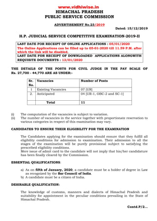 HIMACHAL PRADESH
PUBLIC SERVICE COMMISSION
ADVERTISEMENT No.23/2019
Dated: 15/12/2019
H.P. JUDICIAL SERVICE COMPETITIVE EXAMINATION-2019-II
LAST DATE FOR RECEIPT OF ONLINE APPLICATIONS : 05/01/2020
The Online Applications can be filled up to 05-01-2020 till 11.59 P.M. after
which the link will be disabled.
LAST DATE FOR RECEIPT OF DOWNLOADED APPLICATIONS ALONGWITH
REQUISITE DOCUMENTS : 13/01/2020
THE DETAILS OF THE POSTS FOR CIVIL JUDGE IN THE PAY SCALE OF
Rs. 27,700 - 44,770 ARE AS UNDER:-
Sr.
No.
Vacancies Number of Posts
1 Existing Vacancies 07 [UR]
2. Anticipated 04 [UR-1, OBC-2 and SC-1]
Total 11
(i) The computation of the vacancies is subject to variation.
(ii) The number of vacancies in the service together with proportionate reservation to
various categories in respect of this examination may vary.
CANDIDATES TO ENSURE THEIR ELIGIBILITY FOR THE EXAMINATION
The Candidates applying for the examination should ensure that they fulfill all
eligibility conditions for admission to examination. Their admission to all the
stages of the examination will be purely provisional subject to satisfying the
prescribed eligibility conditions.
Mere issue of admit card to the candidate will not imply that his/her candidature
has been finally cleared by the Commission.
ESSENTIAL QUALIFICATIONS:
a) As on fifth of January, 2020, a candidate must be a holder of degree in Law
as recognized by the Bar Council of India.
b) A candidate must be a citizen of India.
DESIRABLE QUALIFICATION:
The knowledge of customs, manners and dialects of Himachal Pradesh and
suitability for appointment in the peculiar conditions prevailing in the State of
Himachal Pradesh.
Contd.P/2…
www.vidhiwise.in
 