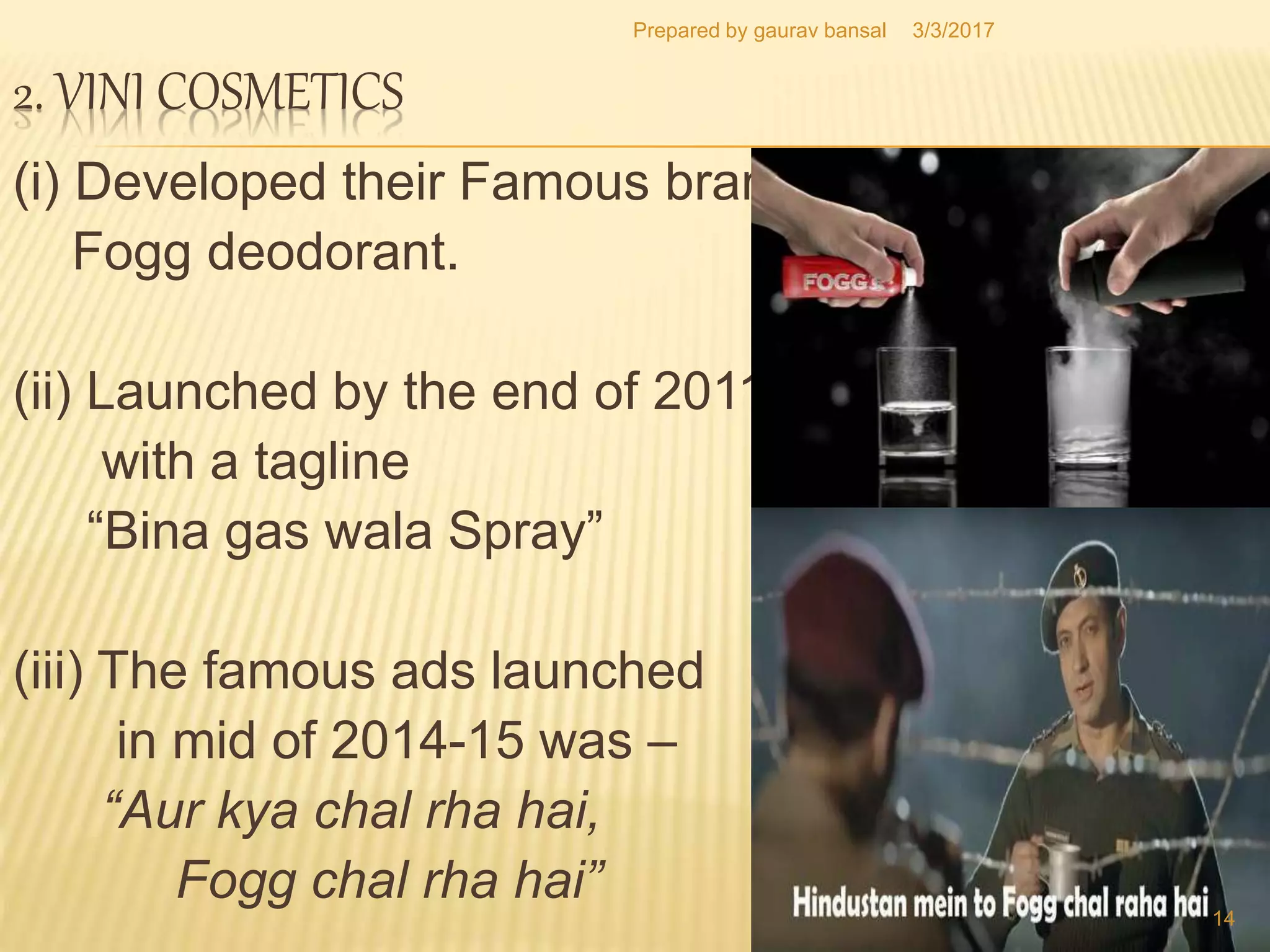 2. VINI COSMETICS
(i) Developed their Famous brand
Fogg deodorant.
(ii) Launched by the end of 2011
with a tagline
“Bina gas wala Spray”
(iii) The famous ads launched
in mid of 2014-15 was –
“Aur kya chal rha hai,
Fogg chal rha hai”
3/3/2017
14
Prepared by gaurav bansal
 