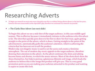 Researching Adverts
 To begin our research we went onto www.visit4info.com this is a website listing adverts shown in the last few years;
however this was unsuccessful as the clips didn't play therefore we continued our research via youtube .
 > The Clarks Shoe Advert (see next slide)
To begin this advert we see a mid shot of the target audience, in this case middle aged
women. This is effective because it immediately initiates to the audience who this advert
is for. The shot then quickly pans down to her feet to show her foot wear, again getting
straight to the point of the advert, which is shoes. Getting straight to the point of the
advertisement, automatically grabs the audience’s attention, which is achieving the
criteria that has been set out to sell the product.
Modern day non diagetic music is used to set the scene and creates a feminine
atmosphere. The use of modern day music appeals to the target audience, therefore
drawing their attention to the advert. As the advert continues the shots and editing
become faster and shorter, in which the music mirrors. Most of the shots don’t show the
shoes themselves, but help to portray a glamorous lifestyle and image, which leads the
audience to believe this is the image this product will give you. This is a very good
promotion point as you are making your audience attracted to the product and wanting
to aspire to create this look.
 