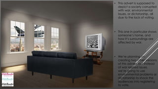 • This advert is supposed to 
depict a society corrupted 
with war, environmental 
issues, or dictatorship, all 
due to the lack of voting. 
• This one in particular shows 
someone’s home, and 
how it’s surroundings are 
affected by war. 
• We’re planning on 
creating two other versions 
of this advert, but instead 
of war related issues, 
we’re going to use 
environmental problems or 
dictatorship to shock the 
audiences into registering 
to vote. 
 