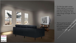 • On the top right corner 
there will be a cover line 
saying something about 
how not voting can also 
help things change, for the 
worse. 
• We’re going to place a 
baseline, on the bottom 
left corner showing 
votebooster’s logo and 
website. 
 