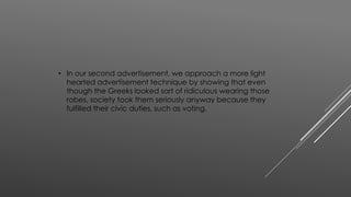 • In our second advertisement, we approach a more light 
hearted advertisement technique by showing that even 
though the Greeks looked sort of ridiculous wearing those 
robes, society took them seriously anyway because they 
fulfilled their civic duties, such as voting. 
