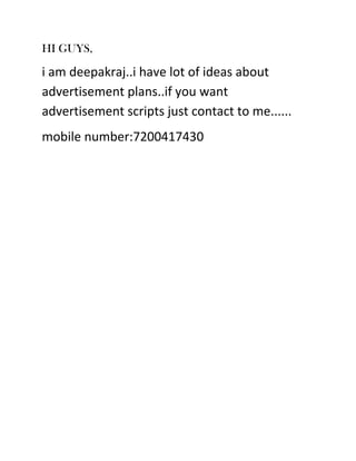 HI GUYS,

i am deepakraj..i have lot of ideas about
advertisement plans..if you want
advertisement scripts just contact to me......
mobile number:7200417430

 
