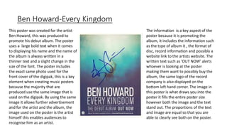 Ben Howard-Every Kingdom
This poster was created for the artist
Ben Howard, this was produced to
promote his debut album. The poster
uses a large bold text when it comes
to displaying his name and the name of
the album is always written in a
thinner text and a slight change in the
size of the font. The poster includes
the exact same photo used for the
front cover of the digipak, this is a key
element when creating music posters
because the majority that are
produced use the same image that is
used on the digipak. By using the same
image it allows further advertisement
and for the artist and the album, the
image used on the poster is the artist
himself this enables audiences to
recognise him as an artist.
The information is a key aspect of the
poster because it is promoting the
album, it includes the information such
as the type of album it , the format of
disc, record information and possibly a
website link to the artists website. The
written text such as 'OUT NOW' alerts
whoever is looking at the poster
making them want to possibly buy the
album, the same logo of the record
company is also displayed on the
bottom left hand corner. The image in
this poster is what draws you into the
poster it fills the entire poster size
however both the image and the text
stand out. The proportions of the text
and image are equal so that you are
able to clearly see both on the poster.
 