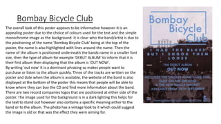 Bombay Bicycle Club
The overall look of this poster appears to be informative however it is an
appealing poster due to the choice of colours used for the text and the simple
monochrome image as the background. It is clear who the band/artist is due to
the positioning of the name 'Bombay Bicycle Club' being at the top of the
poster, the name is also highlighted with lines around the name. Then the
name of the album is positioned underneath the bands name in a smaller font
size, then the type of album for example 'DEBUT ALBUM' to inform that it is
their first album then displaying that the album is 'OUT NOW'.
By writing 'out now' it is a dominant phrasing so makes people want to
purchase or listen to the album quickly. Three of the tracks are written on the
poster and date when the album is available, the website of the band is also
displayed at the bottom of the poster this means that people will be able to
know where they can buy the CD and find more information about the band.
There are two record companies logos that are positioned at either side of the
poster. The image used for the background is in a dark lighting this helps for
the text to stand out however also contains a specific meaning either to the
band or to the album. The photo has a vintage look to it which could suggest
the image is old or that was the effect they were aiming for.
 