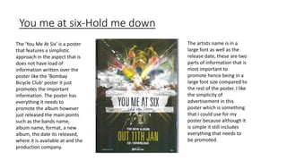 You me at six-Hold me down
The artists name is in a
large font as well as the
release date, these are two
parts of information that is
most important to
promote hence being in a
large font size compared to
the rest of the poster. I like
the simplicity of
advertisement in this
poster which is something
that I could use for my
poster because although it
is simple it still includes
everything that needs to
be promoted.
The 'You Me At Six' is a poster
that features a simplistic
approach in the aspect that is
does not have load of
information written over the
poster like the 'Bombay
Bicycle Club' poster it just
promotes the important
information. The poster has
everything it needs to
promote the album however
just released the main points
such as the bands name,
album name, format, a new
album, the date its released,
where it is available at and the
production company.
 