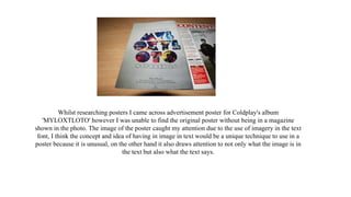 Whilst researching posters I came across advertisement poster for Coldplay's album
'MYLOXTLOTO' however I was unable to find the original poster without being in a magazine
shown in the photo. The image of the poster caught my attention due to the use of imagery in the text
font, I think the concept and idea of having in image in text would be a unique technique to use in a
poster because it is unusual, on the other hand it also draws attention to not only what the image is in
the text but also what the text says.
 