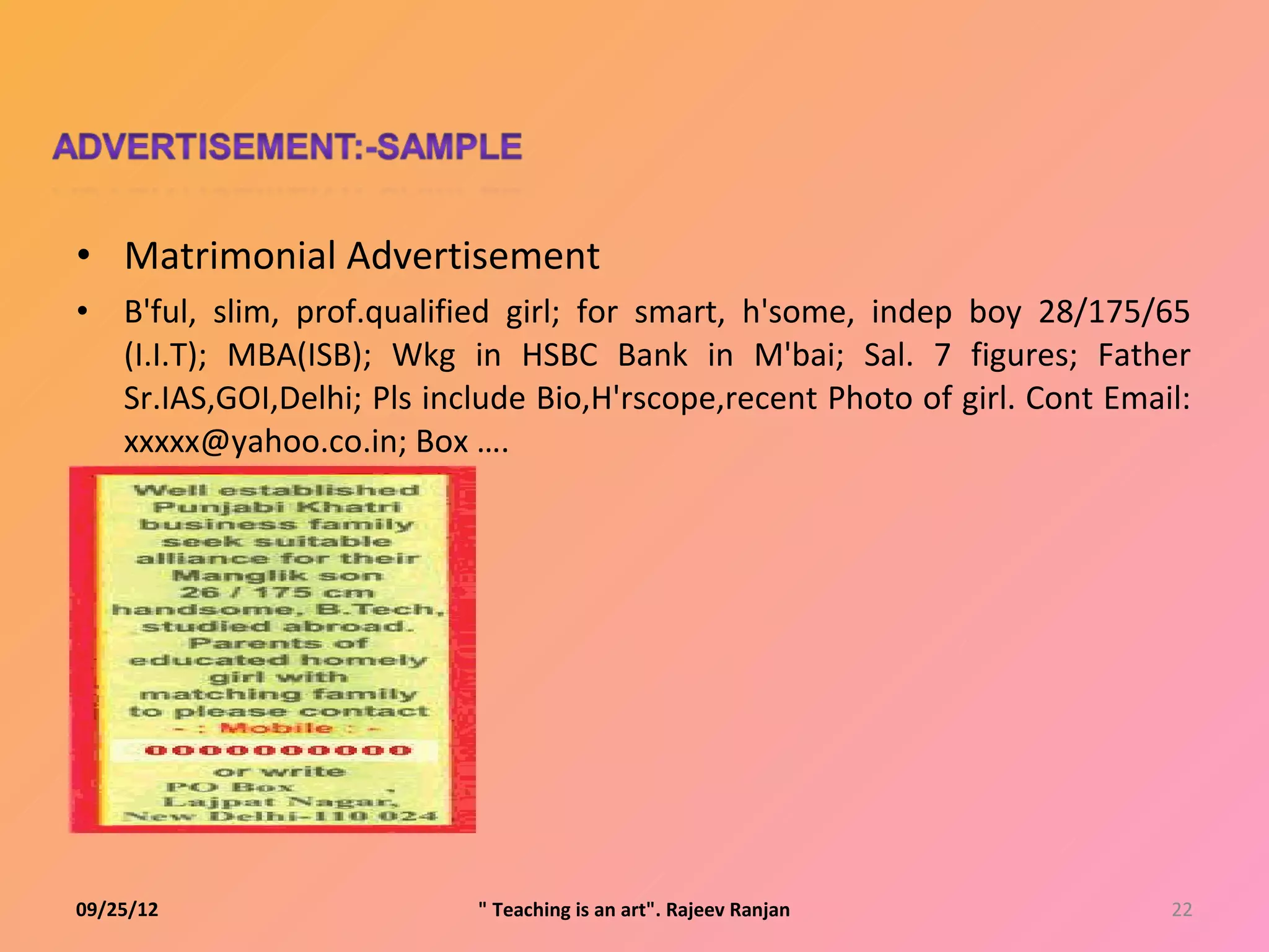 • Matrimonial Advertisement
•   B'ful, slim, prof.qualified girl; for smart, h'some, indep boy 28/175/65
    (I.I.T); MBA(ISB); Wkg in HSBC Bank in M'bai; Sal. 7 figures; Father
    Sr.IAS,GOI,Delhi; Pls include Bio,H'rscope,recent Photo of girl. Cont Email:
    xxxxx@yahoo.co.in; Box ….




09/25/12                     " Teaching is an art". Rajeev Ranjan             22
 