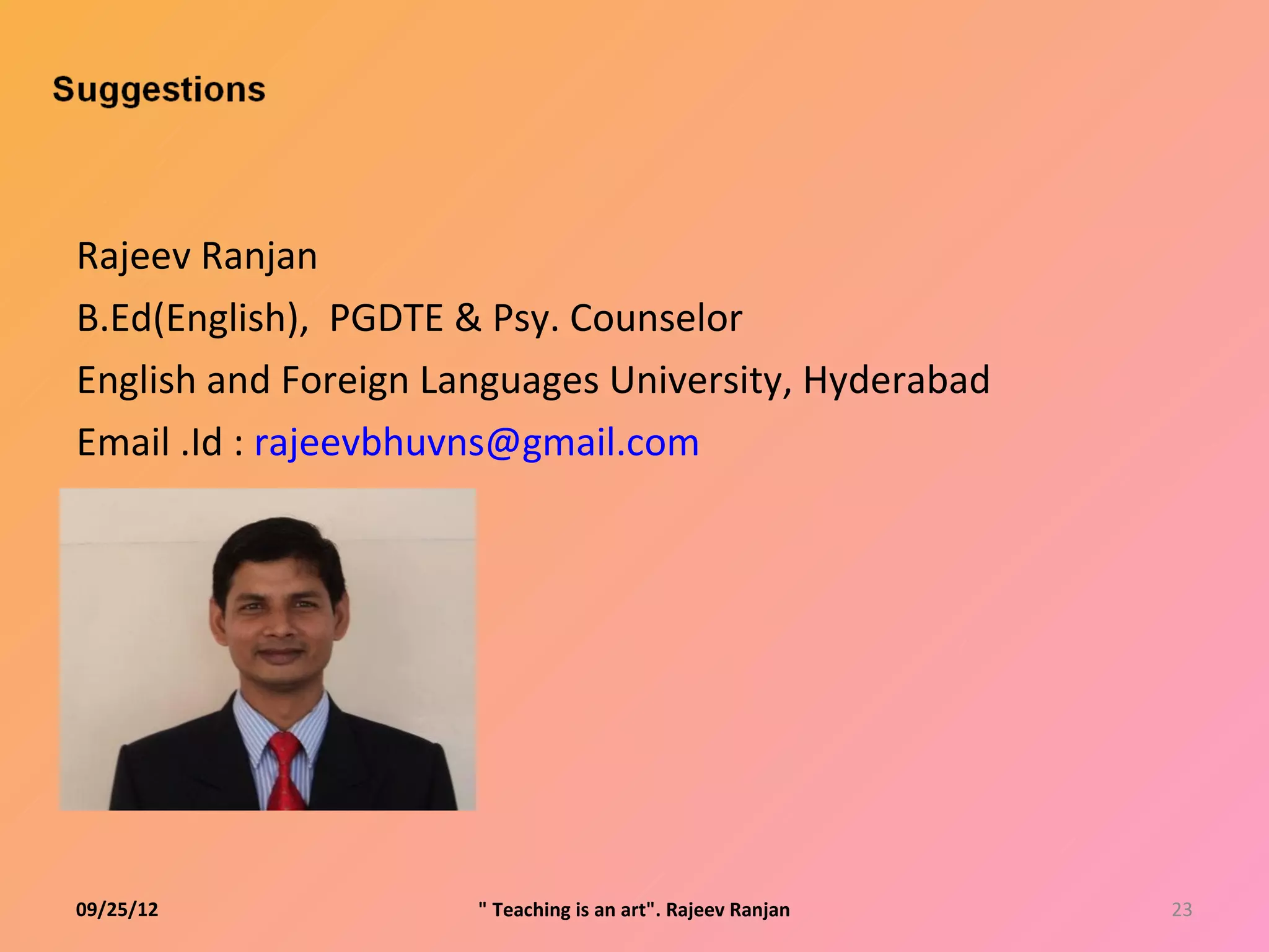 Rajeev Ranjan
B.Ed(English), PGDTE & Psy. Counselor
English and Foreign Languages University, Hyderabad
Email .Id : rajeevbhuvns@gmail.com




09/25/12              " Teaching is an art". Rajeev Ranjan   23
 