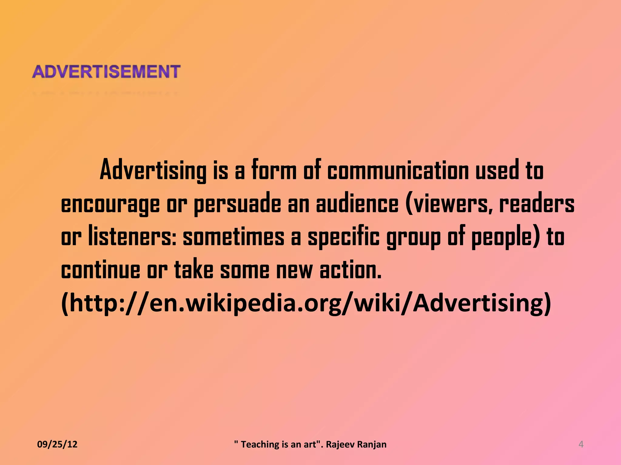 Advertising is a form of communication used to
    encourage or persuade an audience (viewers, readers
    or listeners: sometimes a specific group of people) to
    continue or take some new action.
    (http://en.wikipedia.org/wiki/Advertising)



09/25/12              " Teaching is an art". Rajeev Ranjan   4
 