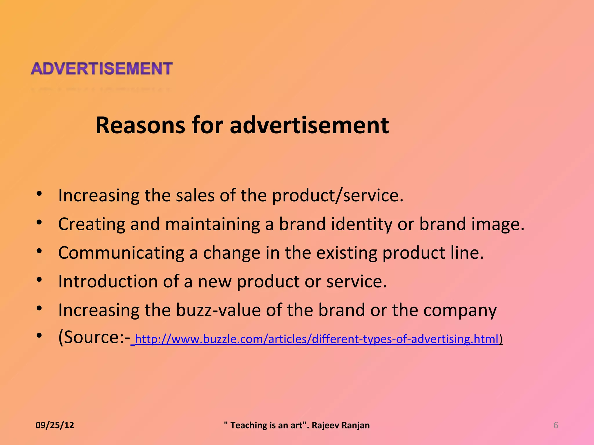 Reasons for advertisement

•   Increasing the sales of the product/service.
•   Creating and maintaining a brand identity or brand image.
•   Communicating a change in the existing product line.
•   Introduction of a new product or service.
•   Increasing the buzz-value of the brand or the company
•   (Source:- http://www.buzzle.com/articles/different-types-of-advertising.html)



09/25/12                       " Teaching is an art". Rajeev Ranjan                 6
 