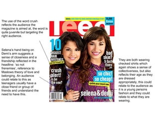 Selena’s hand being on Demi’s arm suggests a sense of closeness and a friendship reflected in the headline: ‘so not frenemies’, reference to Maslows theory of love and belonging. An audience could relate to this as teenagers usually have a close friend or group of friends and understand the need to have this.  They are both wearing checked shirts which again shows a sense of collectiveness, but also reflects their age as they are dressed appropriately, this could relate to the audience as it is a young persons fashion and they could relate to what they are wearing.  The use of the word crush reflects the audience the magazine is aimed at, the word is quite juvenile but targeting the right audience.  