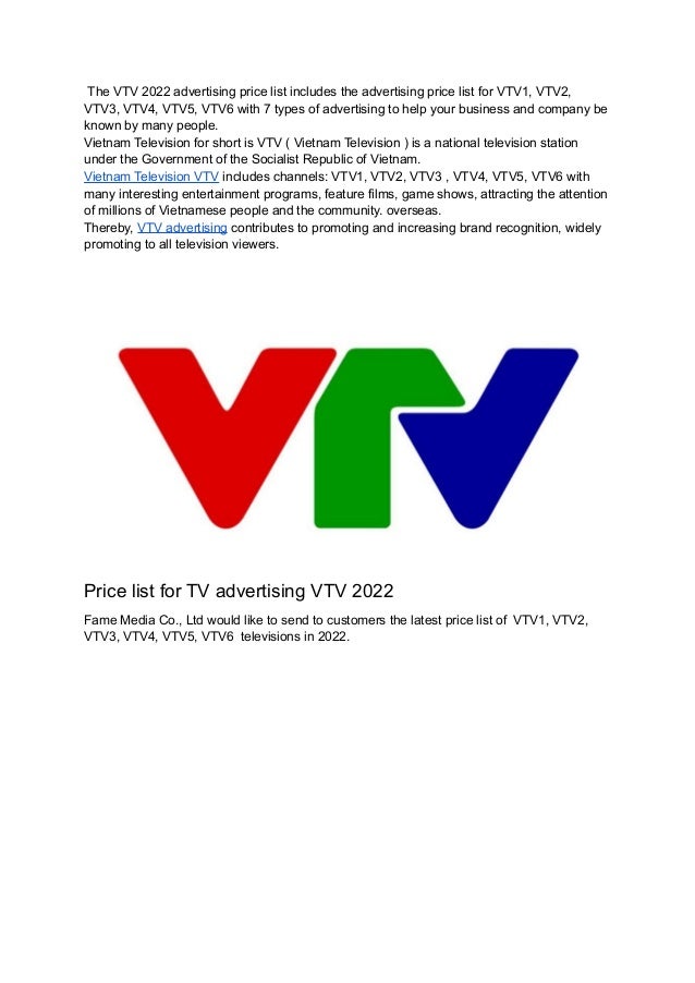 The VTV 2022 advertising price list includes the advertising price list for VTV1, VTV2,
VTV3, VTV4, VTV5, VTV6 with 7 types of advertising to help your business and company be
known by many people.
Vietnam Television for short is VTV ( Vietnam Television ) is a national television station
under the Government of the Socialist Republic of Vietnam.
Vietnam Television VTV includes channels: VTV1, VTV2, VTV3 , VTV4, VTV5, VTV6 with
many interesting entertainment programs, feature films, game shows, attracting the attention
of millions of Vietnamese people and the community. overseas.
Thereby, VTV advertising contributes to promoting and increasing brand recognition, widely
promoting to all television viewers.
Price list for TV advertising VTV 2022
Fame Media Co., Ltd would like to send to customers the latest price list of VTV1, VTV2,
VTV3, VTV4, VTV5, VTV6 televisions in 2022.
 
