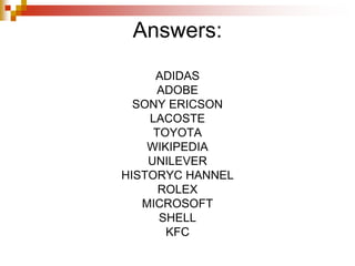 Answers:
ADIDAS
ADOBE
SONY ERICSON
LACOSTE
TOYOTA
WIKIPEDIA
UNILEVER
HISTORYC HANNEL
ROLEX
MICROSOFT
SHELL
KFC
 