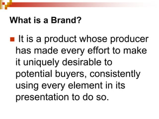 What is a Brand?
 It is a product whose producer
has made every effort to make
it uniquely desirable to
potential buyers, consistently
using every element in its
presentation to do so.
 