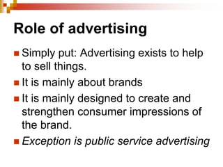 Role of advertising
 Simply put: Advertising exists to help
to sell things.
 It is mainly about brands
 It is mainly designed to create and
strengthen consumer impressions of
the brand.
 Exception is public service advertising
 