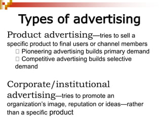Types of advertising
Product advertising—tries to sell a
specific product to final users or channel members
Pioneering advertising builds primary demand
Competitive advertising builds selective
demand
Corporate/institutional
advertising—tries to promote an
organization’s image, reputation or ideas—rather
than a specific product
 