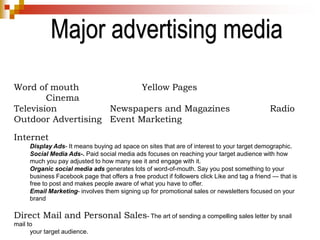 Major advertising media
Word of mouth Yellow Pages
Cinema
Television Newspapers and Magazines Radio
Outdoor Advertising Event Marketing
Internet
Display Ads- It means buying ad space on sites that are of interest to your target demographic.
Social Media Ads-. Paid social media ads focuses on reaching your target audience with how
much you pay adjusted to how many see it and engage with it.
Organic social media ads generates lots of word-of-mouth. Say you post something to your
business Facebook page that offers a free product if followers click Like and tag a friend — that is
free to post and makes people aware of what you have to offer.
Email Marketing- involves them signing up for promotional sales or newsletters focused on your
brand
Direct Mail and Personal Sales- The art of sending a compelling sales letter by snail
mail to
your target audience.
 