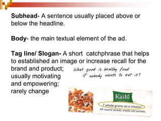 Subhead- A sentence usually placed above or
below the headline.
Body- the main textual element of the ad.
Tag line/ Slogan- A short catchphrase that helps
to established an image or increase recall for the
brand and product;
usually motivating
and empowering;
rarely change
 