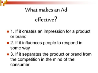  1. If it creates an impression for a product
or brand
 2. If it influences people to respond in
some way
 3. If it separates the product or brand from
the competition in the mind of the
consumer
What makes an Ad
effective?
 