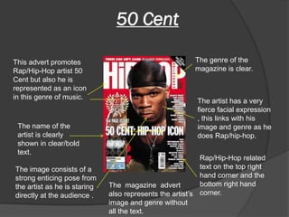 50 Cent

This advert promotes                                     The genre of the
Rap/Hip-Hop artist 50                                    magazine is clear.
Cent but also he is
represented as an icon
in this genre of music.
                                                          The artist has a very
                                                          fierce facial expression
                                                          , this links with his
 The name of the                                          image and genre as he
 artist is clearly                                        does Rap/hip-hop.
 shown in clear/bold
 text.
                                                           Rap/Hip-Hop related
The image consists of a                                    text on the top right
strong enticing pose from                                  hand corner and the
the artist as he is staring   The magazine advert          bottom right hand
directly at the audience .    also represents the artist’s corner.
                              image and genre without
                              all the text.
 