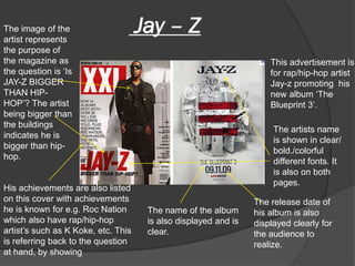 The image of the
artist represents
                                     Jay – Z
the purpose of
the magazine as                                                      This advertisement is
the question is ‘Is                                                  for rap/hip-hop artist
JAY-Z BIGGER                                                         Jay-z promoting his
THAN HIP-                                                            new album ‘The
HOP’? The artist                                                     Blueprint 3’.
being bigger than
the buildings
                                                                      The artists name
indicates he is
                                                                      is shown in clear/
bigger than hip-
                                                                      bold./colorful
hop.
                                                                      different fonts. It
                                                                      is also on both
                                                                      pages.
His achievements are also listed
on this cover with achievements                                  The release date of
he is known for e.g. Roc Nation       The name of the album      his album is also
which also have rap/hip-hop           is also displayed and is   displayed clearly for
artist’s such as K Koke, etc. This    clear.                     the audience to
is referring back to the question                                realize.
at hand, by showing
 