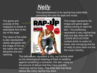 Nelly
                                This advertisement is for rap/hip-hop artist Nelly
                                promoting him and his style and music.

The genre and                                              This image represents his
purpose of this                                            image and genre again
magazine is shown in                                       without having to read the
clear/black font at the                                    text – his positioning
top of the page.                                           represents a very rap/hip-hop
                                                           style but also links with the
The name of the artist
                                                           ‘LEAPS INTO ACTION’
is also represented
                                                           context which is under his
clearly alongside with
                                                           name, this conveying that he
the image of him as
                                                           is ready to jump back out into
the colors are very
                                                           the music industry.
attractive and eye-
catching.
                The tattoos also represent a very rap/hip-hop artist
                as the stereotypical meaning of them is rebelling
                against something or someone, this also varies on
                the amount of tattoos that they have and the
                meanings behind them. This artist also has facial
                tattoos like many rap/hip-hop artist.
 