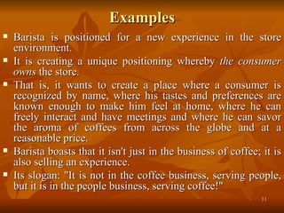 Examples Barista is positioned for a new experience in the store environment.  It is creating a unique positioning whereby  the consumer owns  the store.  That is, it wants to create a place where a consumer is recognized by name, where his tastes and preferences are known enough to make him feel at home, where he can freely interact and have meetings and where he can savor the aroma of coffees from across the globe and at a reasonable price.  Barista boasts that it isn't just in the business of coffee; it is also selling an experience.  Its slogan: "It is not in the coffee business, serving people, but it is in the people business, serving coffee!" 