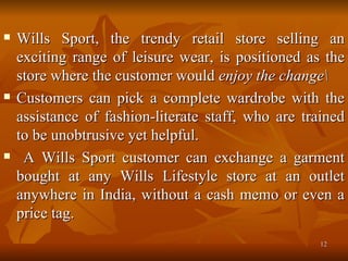Wills Sport, the trendy retail store selling an exciting range of leisure wear, is positioned as the store where the customer would  enjoy the change\  Customers can pick a complete wardrobe with the assistance of fashion-literate staff, who are trained to be unobtrusive yet helpful. A Wills Sport customer can exchange a garment bought at any Wills Lifestyle store at an outlet anywhere in India, without a cash memo or even a price tag. 