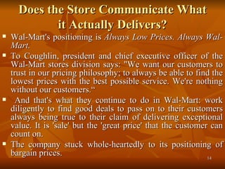 Does the Store Communicate What it Actually Delivers? Wal-Mart's positioning is  Always Low Prices. Always Wal-Mart.  To Coughlin, president and chief executive officer of the Wal-Mart stores division says: "We want our customers to trust in our pricing philosophy; to always be able to find the lowest prices with the best possible service. We're nothing without our customers.“ And that's what they continue to do in Wal-Mart: work diligently to find good deals to pass on to their customers always being true to their claim of delivering exceptional value. It is 'sale' but the 'great price' that the customer can count on. The company stuck whole-heartedly to its positioning of bargain prices. 