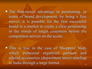 The first-mover advantage in positioning, jn terms of brand development, by being a first mover, it is possible for the first successful brand in a market to create a clear positioning in the minds of target customers before the competition arrives on the scene.  This is true in the case of Shoppers' Stop, which pioneered organized garment and related accessories (department store) retailing in India through a large format. 