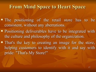 From Mind Space to Heart Space  The positioning of the retail store has to be consistent, without any aberrations.  Positioning deliverables have to be integrated with the culture and philosophy of the organization.  That's the key to creating an image for the store, helping customers to identify with it and say with pride: "That's My Store!" 