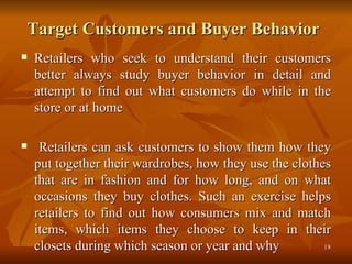 Target Customers and Buyer Behavior   Retailers who seek to understand their customers better always study buyer behavior in detail and attempt to find out what customers do while in the store or at home Retailers can ask customers to show them how they put together their wardrobes, how they use the clothes that are in fashion and for how long, and on what occasions they buy clothes. Such an exercise helps retailers to find out how consumers mix and match items, which items they choose to keep in their closets during which season or year and why 