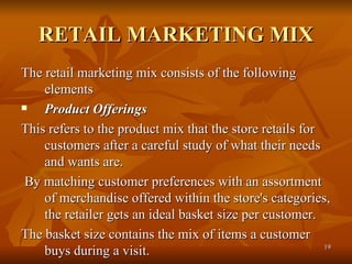 RETAIL MARKETING MIX The retail marketing mix consists of the following elements  Product Offerings   This refers to the product mix that the store retails for customers after a careful study of what their needs and wants are. By matching customer preferences with an assortment of merchandise offered within the store's categories, the retailer gets an ideal basket size per customer.  The basket size contains the mix of items a customer buys during a visit. 