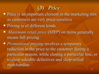 (3)  Price   Price is an important element in the marketing mix as customers are very price-sensitive Pricing is of different kinds  Maximum retail price  (MRP) on items generally means full pricing  Promotional pricing  involves a temporary reduction in the price to the customer during a particular season, while closing a particular line, or to clear saleable defectives and shop-soiled merchandise  