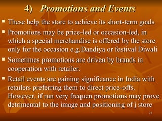 4)  Promotions and Events   These help the store to achieve its short-term goals  Promotions may be price-led or occasion-led, in which a special merchandise is offered by the store only for the occasion e.g.Dandiya or festival Diwali Sometimes promotions are driven by brands in cooperation with retailer.  Retail events are gaining significance in India with retailers preferring them to direct price-offs. However, if run very frequen promotions may prove detrimental to the image and positioning of j store  