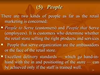 (5)  People   There are two kinds of people as far as the retail marketing is concerned:  People to Serve  (customers) and  People that  Serve (employees). It is customers who determine whether the retail store selling the right products and services People that serve organization are the ambassadors or the face of the retail store. Excellent delivery standards — which go hand-in-hand with the in and positioning of the store — can be achieved only if the staff is trained well. 