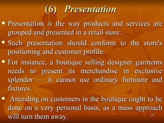 (6)  Presentation   Presentation  is  the way products and services are grouped and presented in a retail store.  Such presentation should conform to the store's positioning and customer profile.  For instance, a boutique selling designer garments needs to present its merchandise in exclusive splendor — it cannot use ordinary furniture and fixtures. Attending on customers in the boutique ought to be done on a very personal basis, as a mass approach will turn them away. 