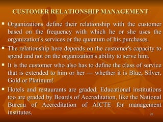 CUSTOMER RELATIONSHIP MANAGEMENT   Organizations define their relationship with the customer based on the frequency with which he or she uses the organization's services or the quantum of his purchases.  The relationship here depends on the customer's capacity to spend and not on the organization's ability to serve him.  It is the customer who also has to define the class of service that is extended to him or her — whether it is Blue, Silver, Gold or Platinum!  Hotels and restaurants are graded. Educational institutions too are graded by Boards of Accreditation, like the National Bureau of Accreditation of AICTE for management institutes. 