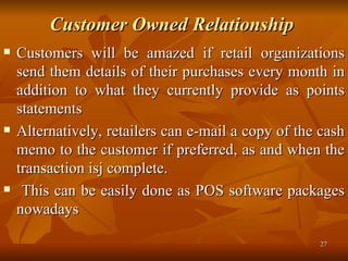 Customer Owned Relationship   Customers will be amazed if retail organizations send them details of their purchases every month in addition to what they currently provide as points statements  Alternatively, retailers can e-mail a copy of the cash memo to the customer if preferred, as and when the transaction isj complete. This can be easily done as POS software packages nowadays  