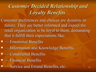 Customer Decided Relationship and Loyalty Benefits   Customer preferences and choices are dynamic in nature. They are better informed and expect the retail organization to be loyal to them, demanding that it fulfill their expectations like: —  Emotional Benefits —  Information and Knowledge Benefits —  Conditional Benefits —  Financial Benefits —  Service and Errand Benefits, etc. 