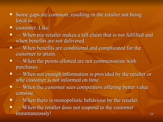 Some gaps are common, resulting in the retailer not being loyal to customer. Like. —  When trie retailer makes a tall claim that is not fulfilled and when benefits are not delivered —  When benefits are conditional and complicated for the customer to attain. —  When the points allotted are not commensurate with purchases. —  When not enough information is provided by the retailer or whe customer is not informed on time. —  When the customer sees competitors offering better value consiste —  When there is monopolistic behaviour by the retailer. —  When the retailer does not respond to the customer instantaneously! 
